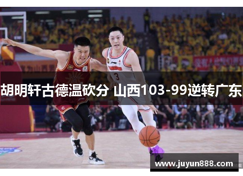 胡明轩古德温砍分 山西103-99逆转广东 胡明轩古德温砍分 山西103-99逆转广东